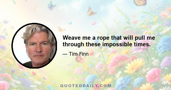 Weave me a rope that will pull me through these impossible times.