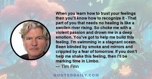 When you learn how to trust your feelings then you'll know how to recognize it - That part of you that needs no healing is like a swollen river rising. So choke me with a violent passion and drown me in a deep emotion.