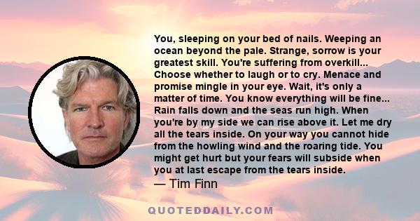 You, sleeping on your bed of nails. Weeping an ocean beyond the pale. Strange, sorrow is your greatest skill. You're suffering from overkill... Choose whether to laugh or to cry. Menace and promise mingle in your eye.