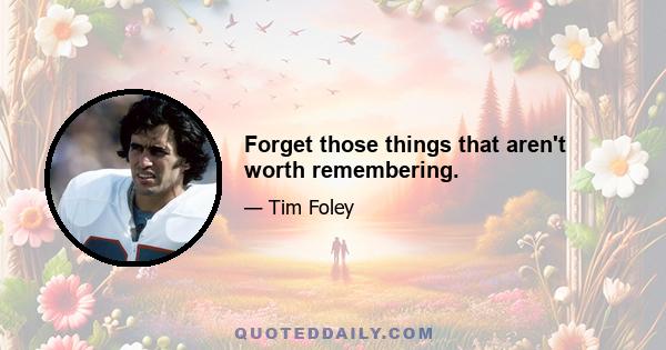 Forget those things that aren't worth remembering.