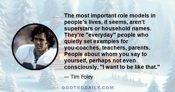 The most important role models in people's lives, it seems, aren't superstars or household names. They're everyday people who quietly set examples for you-coaches, teachers, parents. People about whom you say to