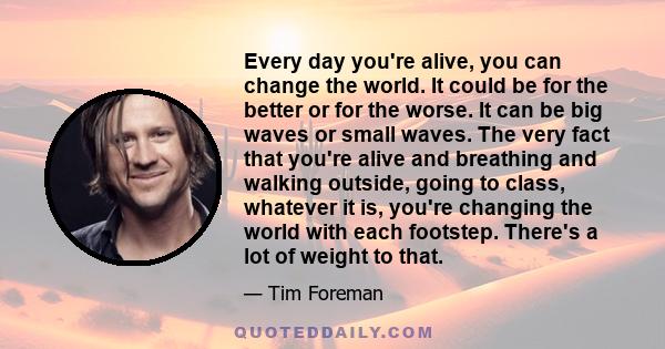 Every day you're alive, you can change the world. It could be for the better or for the worse. It can be big waves or small waves. The very fact that you're alive and breathing and walking outside, going to class,