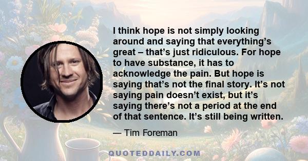 I think hope is not simply looking around and saying that everything’s great – that’s just ridiculous. For hope to have substance, it has to acknowledge the pain. But hope is saying that’s not the final story. It’s not