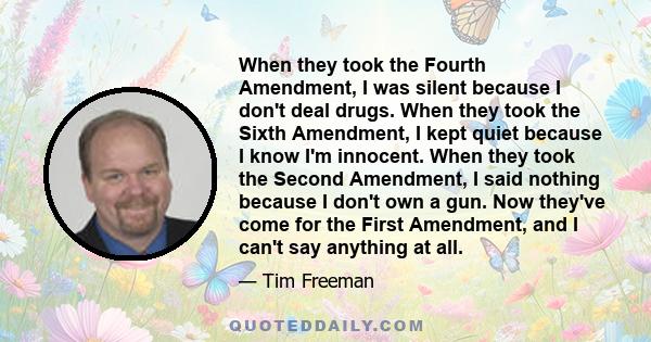 When they took the Fourth Amendment, I was silent because I don't deal drugs. When they took the Sixth Amendment, I kept quiet because I know I'm innocent. When they took the Second Amendment, I said nothing because I