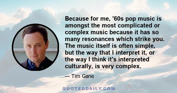 Because for me, '60s pop music is amongst the most complicated or complex music because it has so many resonances which strike you. The music itself is often simple, but the way that I interpret it, or the way I think