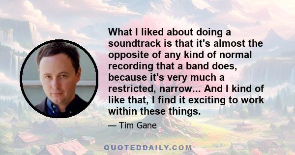 What I liked about doing a soundtrack is that it's almost the opposite of any kind of normal recording that a band does, because it's very much a restricted, narrow... And I kind of like that, I find it exciting to work 
