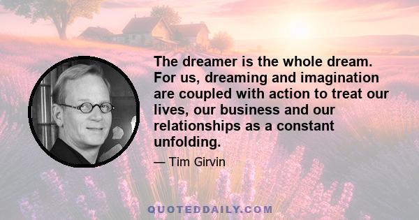 The dreamer is the whole dream. For us, dreaming and imagination are coupled with action to treat our lives, our business and our relationships as a constant unfolding.