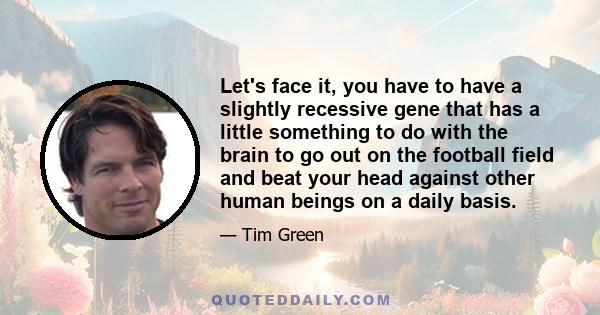 Let's face it, you have to have a slightly recessive gene that has a little something to do with the brain to go out on the football field and beat your head against other human beings on a daily basis.