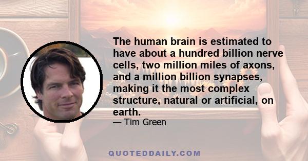 The human brain is estimated to have about a hundred billion nerve cells, two million miles of axons, and a million billion synapses, making it the most complex structure, natural or artificial, on earth.