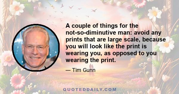 A couple of things for the not-so-diminutive man: avoid any prints that are large scale, because you will look like the print is wearing you, as opposed to you wearing the print.