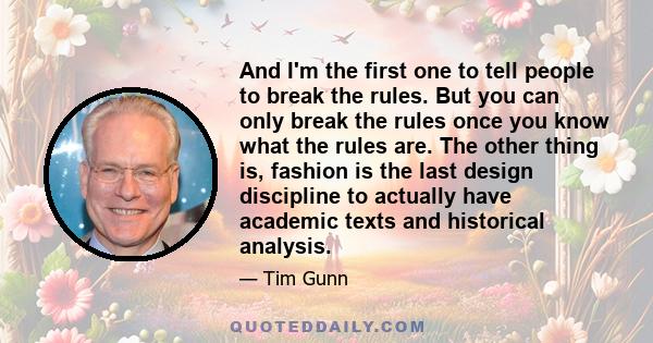 And I'm the first one to tell people to break the rules. But you can only break the rules once you know what the rules are. The other thing is, fashion is the last design discipline to actually have academic texts and