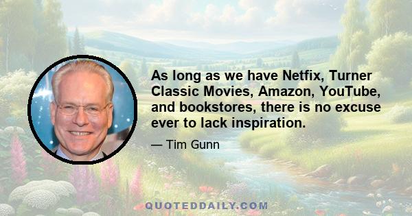 As long as we have Netfix, Turner Classic Movies, Amazon, YouTube, and bookstores, there is no excuse ever to lack inspiration.