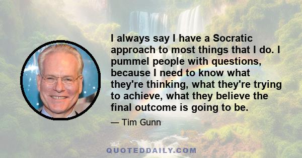 I always say I have a Socratic approach to most things that I do. I pummel people with questions, because I need to know what they're thinking, what they're trying to achieve, what they believe the final outcome is