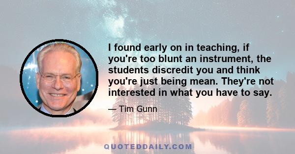 I found early on in teaching, if you're too blunt an instrument, the students discredit you and think you're just being mean. They're not interested in what you have to say.