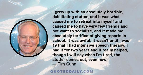 I grew up with an absolutely horrible, debilitating stutter, and it was what caused me to retreat into myself and caused me to have very few friends and not want to socialize, and it made me absolutely terrified of