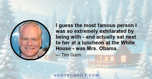 I guess the most famous person I was so extremely exhilarated by being with - and actually sat next to her at a luncheon at the White House - was Mrs. Obama.