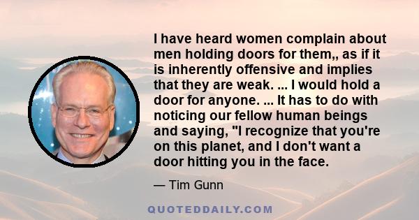 I have heard women complain about men holding doors for them,, as if it is inherently offensive and implies that they are weak. ... I would hold a door for anyone. ... It has to do with noticing our fellow human beings