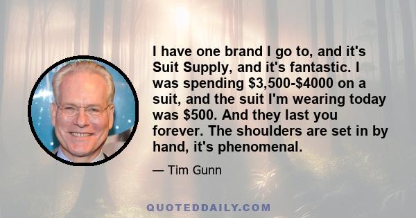 I have one brand I go to, and it's Suit Supply, and it's fantastic. I was spending $3,500-$4000 on a suit, and the suit I'm wearing today was $500. And they last you forever. The shoulders are set in by hand, it's