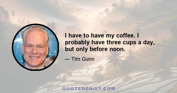 I have to have my coffee. I probably have three cups a day, but only before noon.