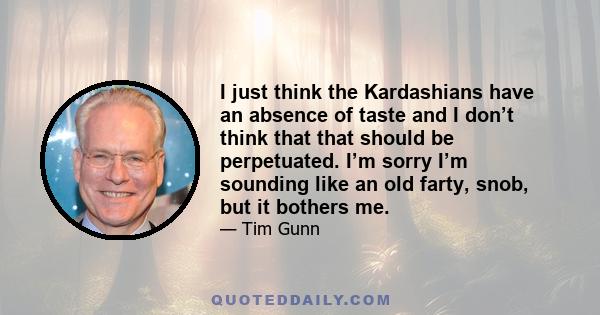 I just think the Kardashians have an absence of taste and I don’t think that that should be perpetuated. I’m sorry I’m sounding like an old farty, snob, but it bothers me.