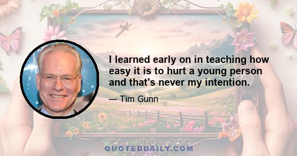 I learned early on in teaching how easy it is to hurt a young person and that's never my intention.