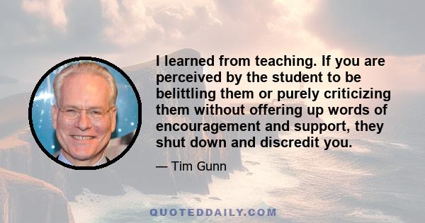 I learned from teaching. If you are perceived by the student to be belittling them or purely criticizing them without offering up words of encouragement and support, they shut down and discredit you.