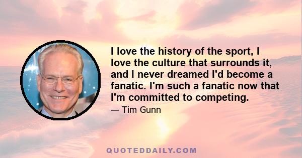 I love the history of the sport, I love the culture that surrounds it, and I never dreamed I'd become a fanatic. I'm such a fanatic now that I'm committed to competing.