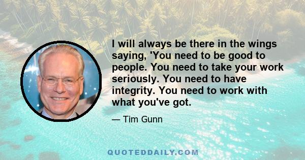 I will always be there in the wings saying, 'You need to be good to people. You need to take your work seriously. You need to have integrity. You need to work with what you've got.