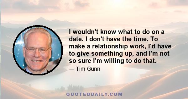 I wouldn't know what to do on a date. I don't have the time. To make a relationship work, I'd have to give something up, and I'm not so sure I'm willing to do that.