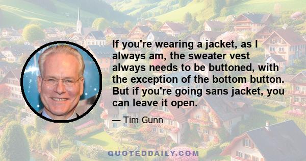 If you're wearing a jacket, as I always am, the sweater vest always needs to be buttoned, with the exception of the bottom button. But if you're going sans jacket, you can leave it open.