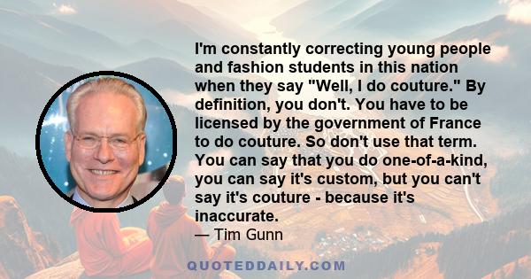 I'm constantly correcting young people and fashion students in this nation when they say Well, I do couture. By definition, you don't. You have to be licensed by the government of France to do couture. So don't use that 