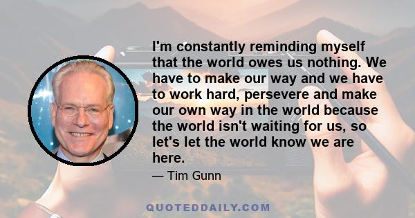 I'm constantly reminding myself that the world owes us nothing. We have to make our way and we have to work hard, persevere and make our own way in the world because the world isn't waiting for us, so let's let the