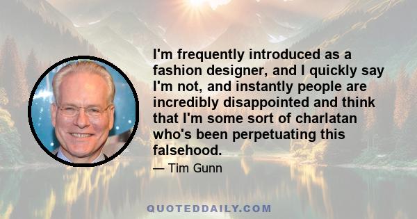 I'm frequently introduced as a fashion designer, and I quickly say I'm not, and instantly people are incredibly disappointed and think that I'm some sort of charlatan who's been perpetuating this falsehood.