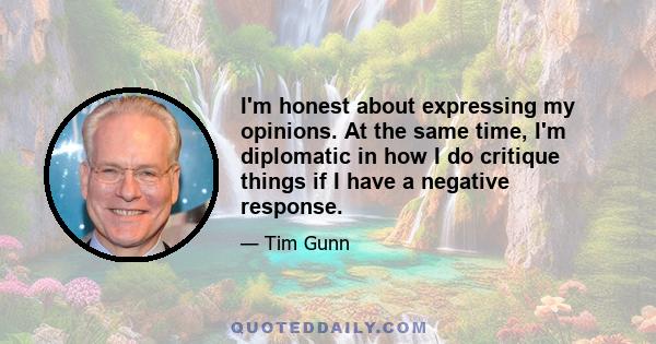 I'm honest about expressing my opinions. At the same time, I'm diplomatic in how I do critique things if I have a negative response.