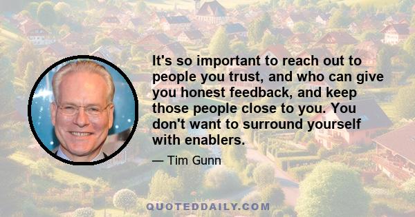 It's so important to reach out to people you trust, and who can give you honest feedback, and keep those people close to you. You don't want to surround yourself with enablers.