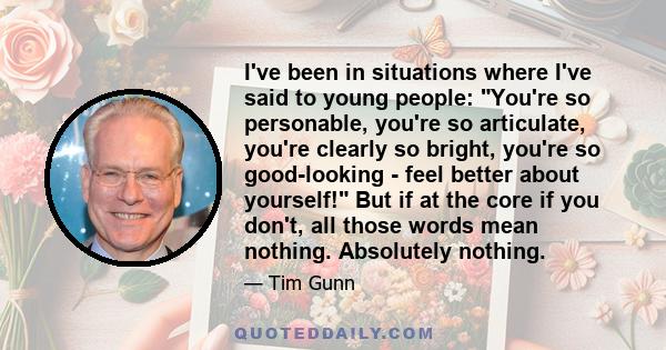 I've been in situations where I've said to young people: You're so personable, you're so articulate, you're clearly so bright, you're so good-looking - feel better about yourself! But if at the core if you don't, all