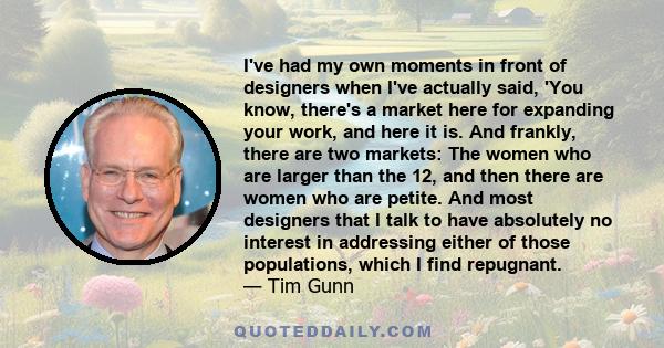 I've had my own moments in front of designers when I've actually said, 'You know, there's a market here for expanding your work, and here it is. And frankly, there are two markets: The women who are larger than the 12,