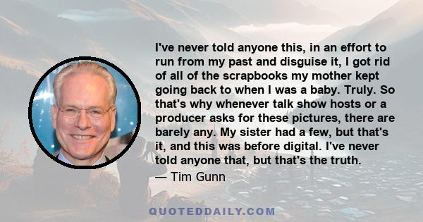 I've never told anyone this, in an effort to run from my past and disguise it, I got rid of all of the scrapbooks my mother kept going back to when I was a baby. Truly. So that's why whenever talk show hosts or a