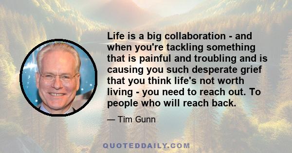 Life is a big collaboration - and when you're tackling something that is painful and troubling and is causing you such desperate grief that you think life's not worth living - you need to reach out. To people who will