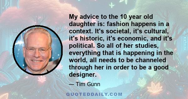 My advice to the 10 year old daughter is: fashion happens in a context. It's societal, it's cultural, it's historic, it's economic, and it's political. So all of her studies, everything that is happening in the world,