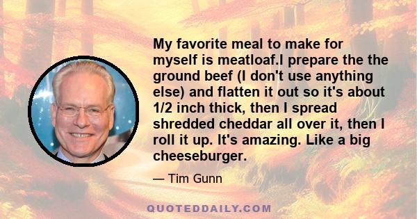 My favorite meal to make for myself is meatloaf.I prepare the the ground beef (I don't use anything else) and flatten it out so it's about 1/2 inch thick, then I spread shredded cheddar all over it, then I roll it up.