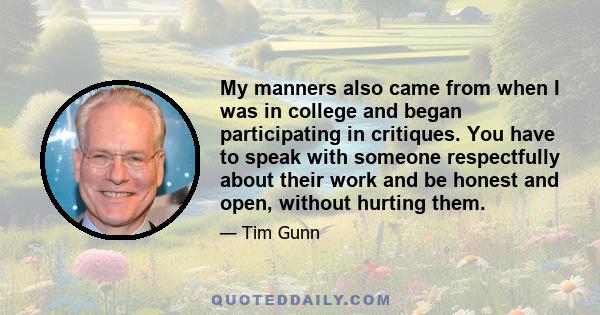 My manners also came from when I was in college and began participating in critiques. You have to speak with someone respectfully about their work and be honest and open, without hurting them.