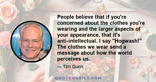 People believe that if you're concerned about the clothes you're wearing and the larger aspects of your appearance, that it's anti-intellectual. I say Hogwash! The clothes we wear send a message about how the world