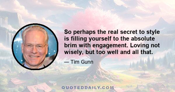 So perhaps the real secret to style is filling yourself to the absolute brim with engagement. Loving not wisely, but too well and all that.