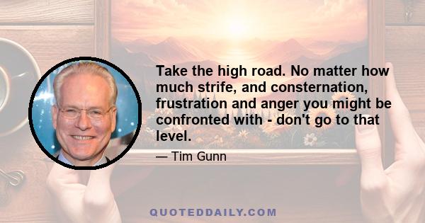 Take the high road. No matter how much strife, and consternation, frustration and anger you might be confronted with - don't go to that level.