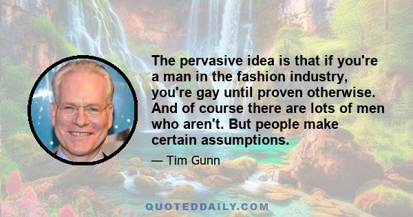 The pervasive idea is that if you're a man in the fashion industry, you're gay until proven otherwise. And of course there are lots of men who aren't. But people make certain assumptions.