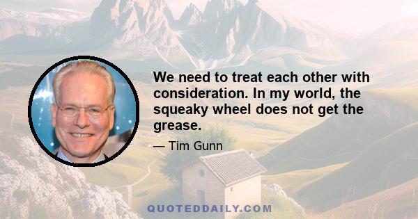 We need to treat each other with consideration. In my world, the squeaky wheel does not get the grease.