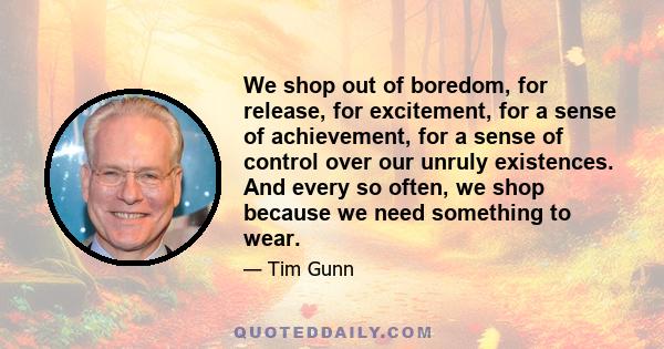 We shop out of boredom, for release, for excitement, for a sense of achievement, for a sense of control over our unruly existences. And every so often, we shop because we need something to wear.