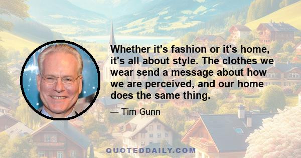 Whether it's fashion or it's home, it's all about style. The clothes we wear send a message about how we are perceived, and our home does the same thing.