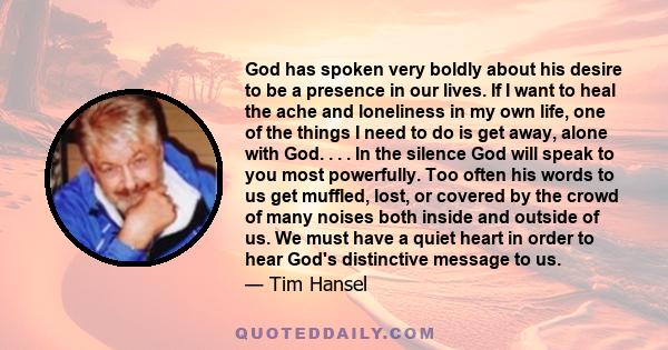 God has spoken very boldly about his desire to be a presence in our lives. If I want to heal the ache and loneliness in my own life, one of the things I need to do is get away, alone with God. . . . In the silence God